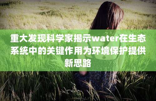 重大发现科学家揭示water在生态系统中的关键作用为环境保护提供新思路