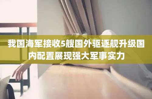 我国海军接收5艘国外驱逐舰升级国内配置展现强大军事实力