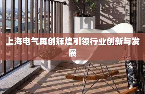 上海电气再创辉煌引领行业创新与发展