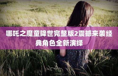 哪吒之魔童降世完整版2震撼来袭经典角色全新演绎