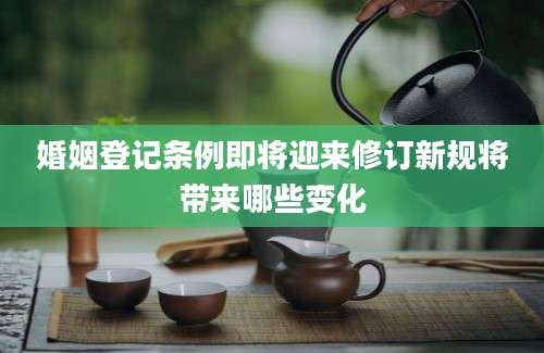 婚姻登记条例即将迎来修订新规将带来哪些变化