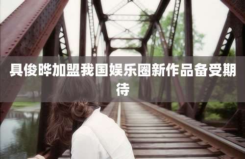 具俊晔加盟我国娱乐圈新作品备受期待