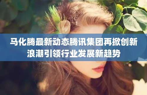 马化腾最新动态腾讯集团再掀创新浪潮引领行业发展新趋势