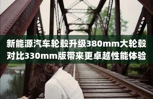 新能源汽车轮毂升级380mm大轮毂对比330mm版带来更卓越性能体验
