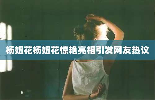 杨妞花杨妞花惊艳亮相引发网友热议