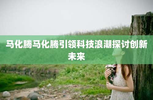 马化腾马化腾引领科技浪潮探讨创新未来
