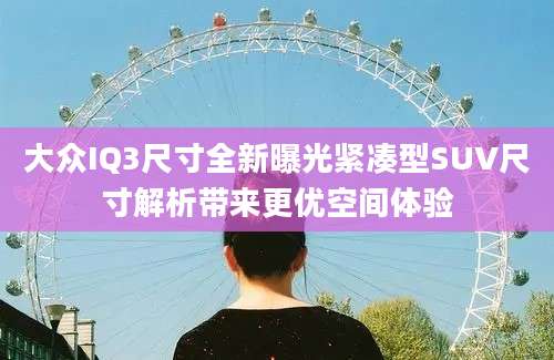 大众IQ3尺寸全新曝光紧凑型SUV尺寸解析带来更优空间体验