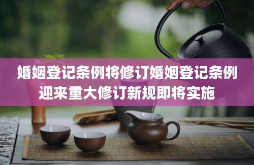 婚姻登记条例将修订婚姻登记条例迎来重大修订新规即将实施