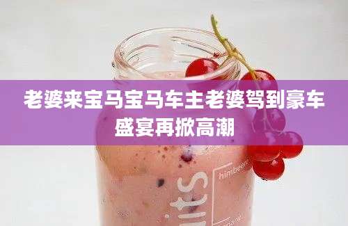 老婆来宝马宝马车主老婆驾到豪车盛宴再掀高潮