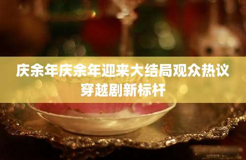 庆余年庆余年迎来大结局观众热议穿越剧新标杆