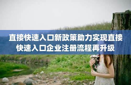 直接快速入口新政策助力实现直接快速入口企业注册流程再升级
