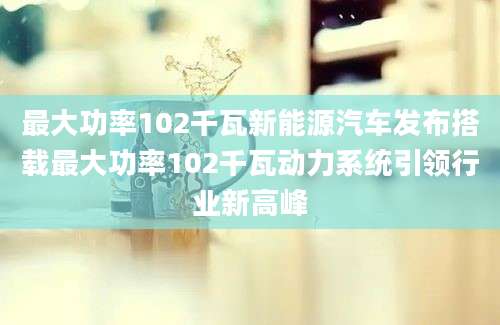 最大功率102千瓦新能源汽车发布搭载最大功率102千瓦动力系统引领行业新高峰