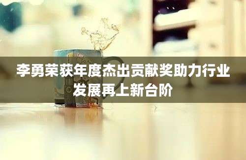 李勇荣获年度杰出贡献奖助力行业发展再上新台阶