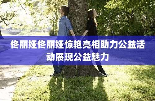 佟丽娅佟丽娅惊艳亮相助力公益活动展现公益魅力
