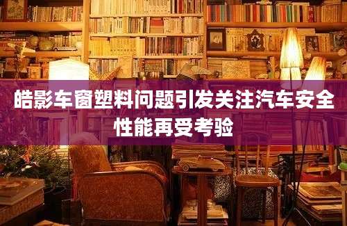 皓影车窗塑料问题引发关注汽车安全性能再受考验