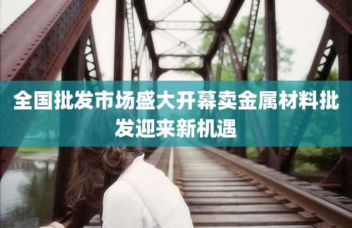 全国批发市场盛大开幕卖金属材料批发迎来新机遇