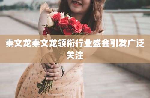 秦文龙秦文龙领衔行业盛会引发广泛关注