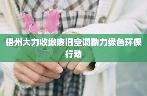 梧州大力收缴废旧空调助力绿色环保行动