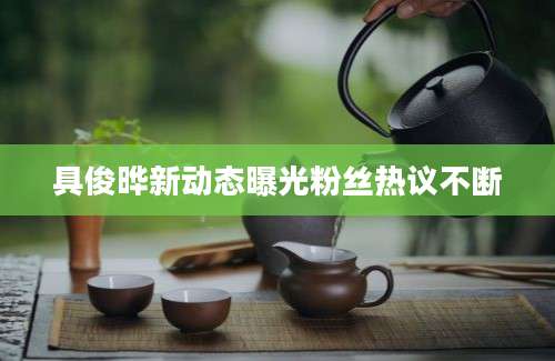具俊晔新动态曝光粉丝热议不断