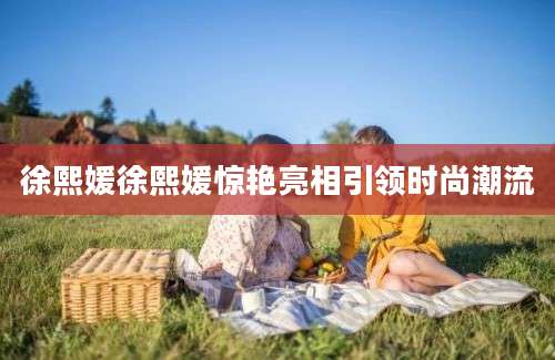 徐熙媛徐熙媛惊艳亮相引领时尚潮流