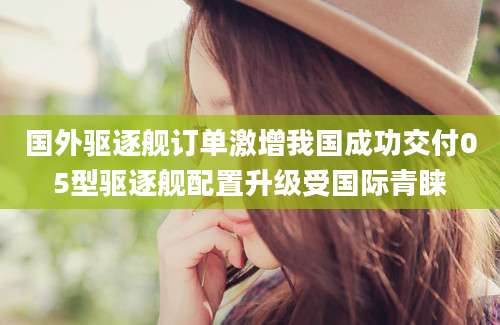 国外驱逐舰订单激增我国成功交付05型驱逐舰配置升级受国际青睐