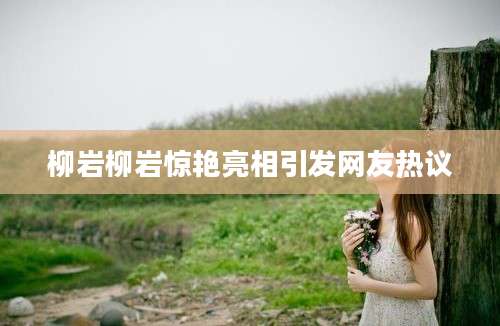 柳岩柳岩惊艳亮相引发网友热议