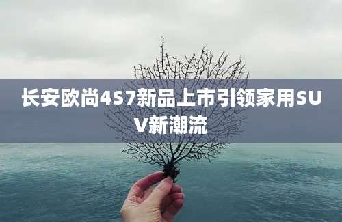 长安欧尚4S7新品上市引领家用SUV新潮流
