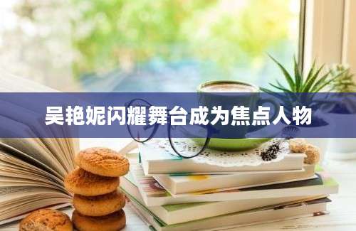 吴艳妮闪耀舞台成为焦点人物