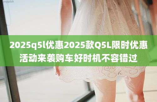 2025q5l优惠2025款Q5L限时优惠活动来袭购车好时机不容错过
