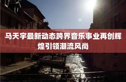 马天宇最新动态跨界音乐事业再创辉煌引领潮流风尚