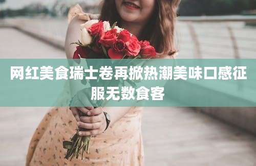 网红美食瑞士卷再掀热潮美味口感征服无数食客