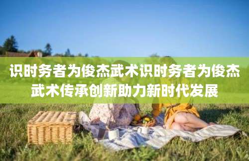 识时务者为俊杰武术识时务者为俊杰武术传承创新助力新时代发展