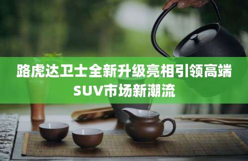 路虎达卫士全新升级亮相引领高端SUV市场新潮流