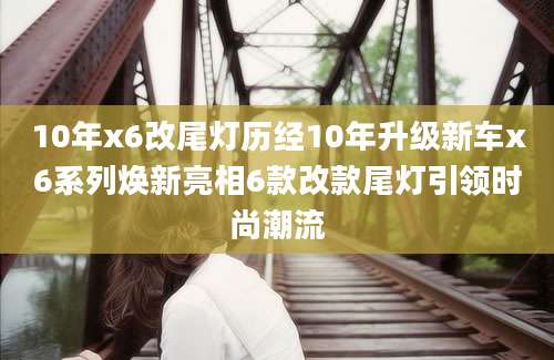 10年x6改尾灯历经10年升级新车x6系列焕新亮相6款改款尾灯引领时尚潮流