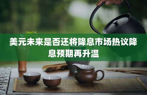美元未来是否还将降息市场热议降息预期再升温