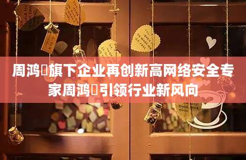 周鸿祎旗下企业再创新高网络安全专家周鸿祎引领行业新风向