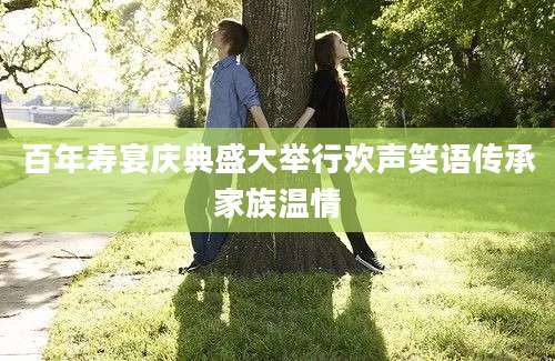百年寿宴庆典盛大举行欢声笑语传承家族温情