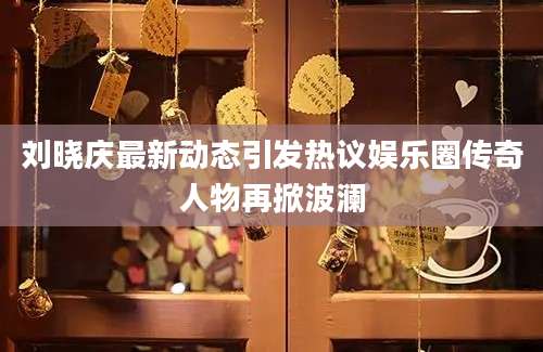 刘晓庆最新动态引发热议娱乐圈传奇人物再掀波澜