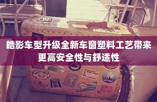 皓影车型升级全新车窗塑料工艺带来更高安全性与舒适性