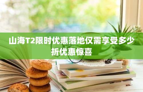 山海T2限时优惠落地仅需享受多少折优惠惊喜