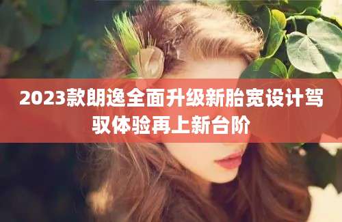 2023款朗逸全面升级新胎宽设计驾驭体验再上新台阶