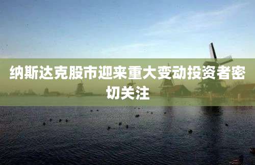 纳斯达克股市迎来重大变动投资者密切关注