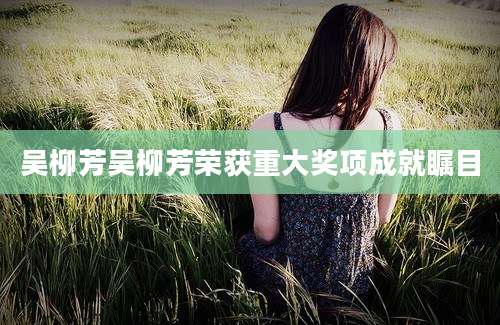 吴柳芳吴柳芳荣获重大奖项成就瞩目