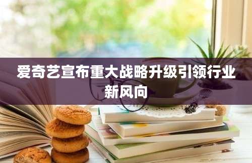 爱奇艺宣布重大战略升级引领行业新风向