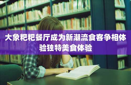 大象粑粑餐厅成为新潮流食客争相体验独特美食体验