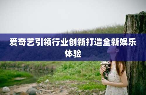爱奇艺引领行业创新打造全新娱乐体验