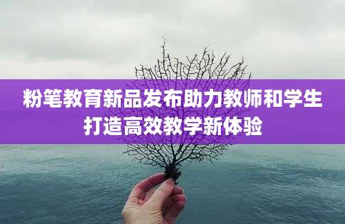 粉笔教育新品发布助力教师和学生打造高效教学新体验