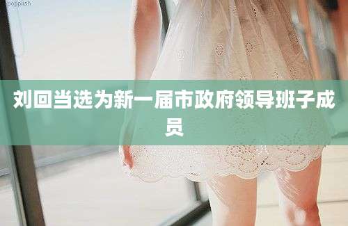 刘回当选为新一届市政府领导班子成员