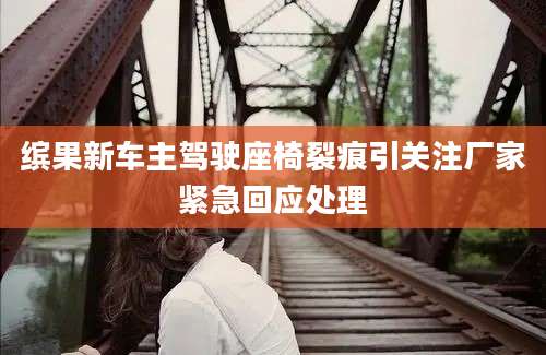 缤果新车主驾驶座椅裂痕引关注厂家紧急回应处理