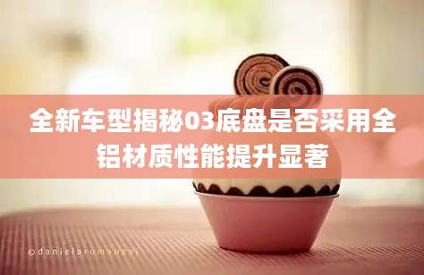 全新车型揭秘03底盘是否采用全铝材质性能提升显著